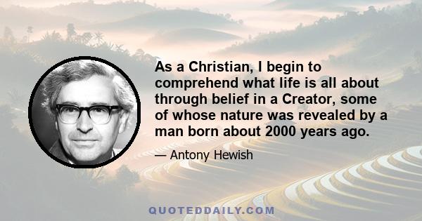 As a Christian, I begin to comprehend what life is all about through belief in a Creator, some of whose nature was revealed by a man born about 2000 years ago.