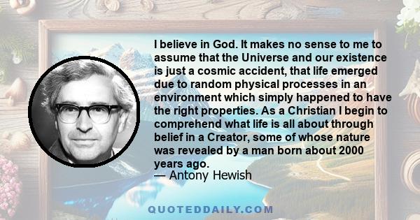 I believe in God. It makes no sense to me to assume that the Universe and our existence is just a cosmic accident, that life emerged due to random physical processes in an environment which simply happened to have the