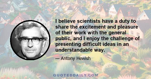 I believe scientists have a duty to share the excitement and pleasure of their work with the general public, and I enjoy the challenge of presenting difficult ideas in an understandable way.