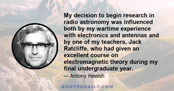 My decision to begin research in radio astronomy was influenced both by my wartime experience with electronics and antennas and by one of my teachers, Jack Ratcliffe, who had given an excellent course on electromagnetic 