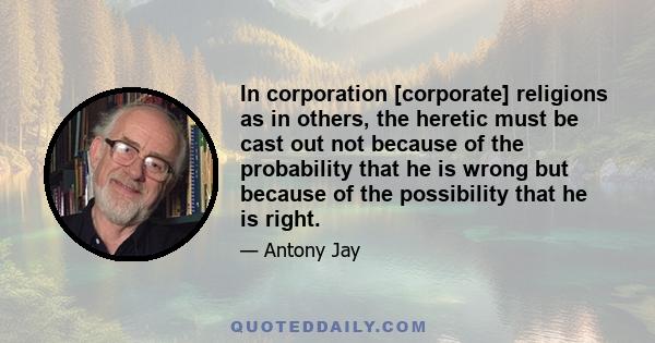 In corporation [corporate] religions as in others, the heretic must be cast out not because of the probability that he is wrong but because of the possibility that he is right.