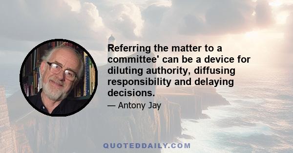 Referring the matter to a committee' can be a device for diluting authority, diffusing responsibility and delaying decisions.