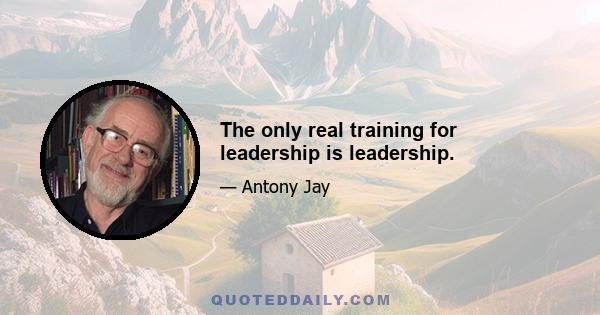 The only real training for leadership is leadership.