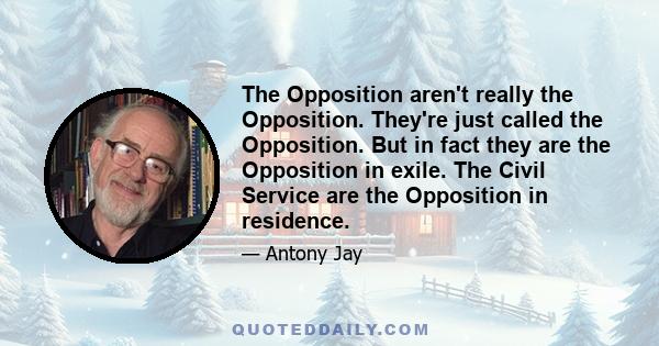 The Opposition aren't really the Opposition. They're just called the Opposition. But in fact they are the Opposition in exile. The Civil Service are the Opposition in residence.