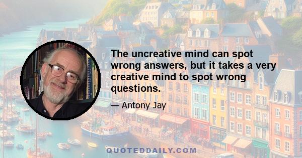 The uncreative mind can spot wrong answers, but it takes a very creative mind to spot wrong questions.