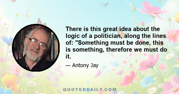 There is this great idea about the logic of a politician, along the lines of: Something must be done, this is something, therefore we must do it.