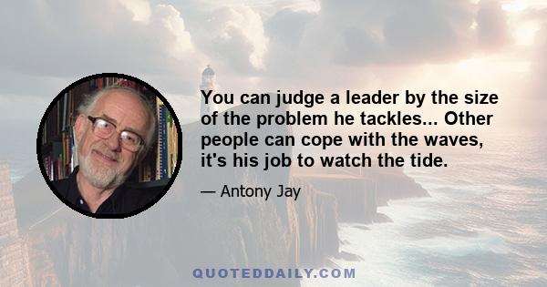 You can judge a leader by the size of the problem he tackles... Other people can cope with the waves, it's his job to watch the tide.