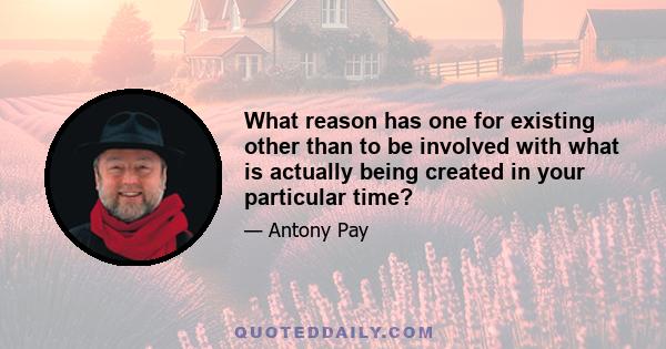 What reason has one for existing other than to be involved with what is actually being created in your particular time?