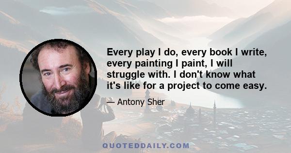 Every play I do, every book I write, every painting I paint, I will struggle with. I don't know what it's like for a project to come easy.