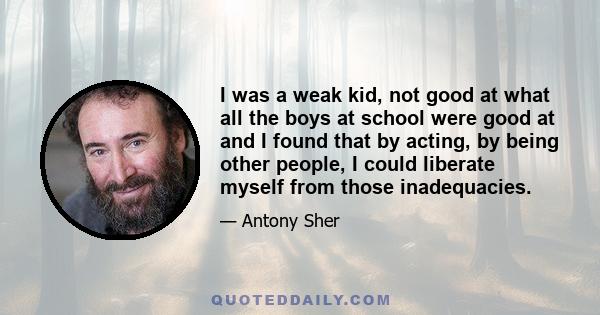 I was a weak kid, not good at what all the boys at school were good at and I found that by acting, by being other people, I could liberate myself from those inadequacies.