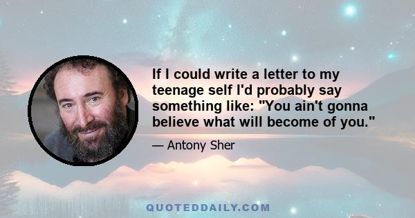 If I could write a letter to my teenage self I'd probably say something like: You ain't gonna believe what will become of you.