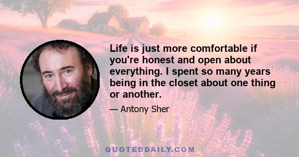 Life is just more comfortable if you're honest and open about everything. I spent so many years being in the closet about one thing or another.