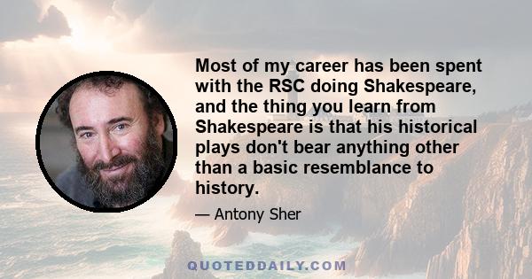 Most of my career has been spent with the RSC doing Shakespeare, and the thing you learn from Shakespeare is that his historical plays don't bear anything other than a basic resemblance to history.