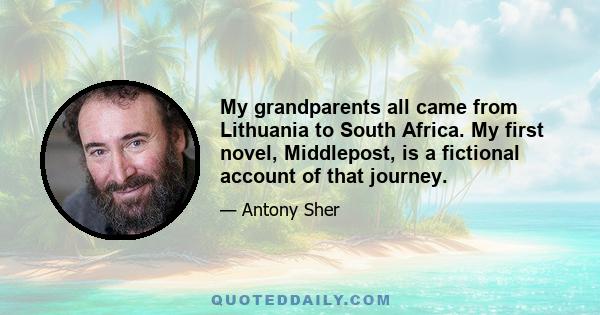 My grandparents all came from Lithuania to South Africa. My first novel, Middlepost, is a fictional account of that journey.