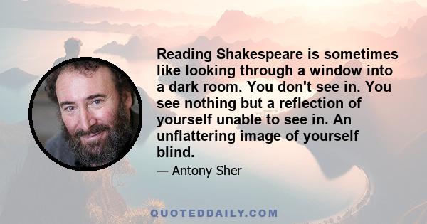 Reading Shakespeare is sometimes like looking through a window into a dark room. You don't see in. You see nothing but a reflection of yourself unable to see in. An unflattering image of yourself blind.