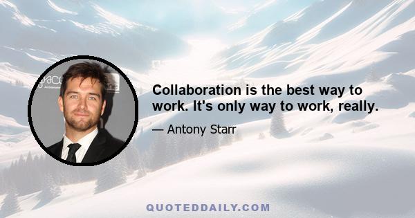 Collaboration is the best way to work. It's only way to work, really.