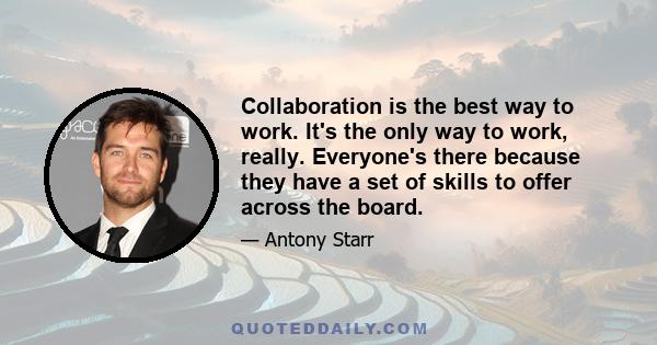 Collaboration is the best way to work. It's the only way to work, really. Everyone's there because they have a set of skills to offer across the board.