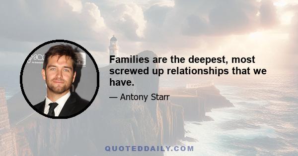 Families are the deepest, most screwed up relationships that we have.