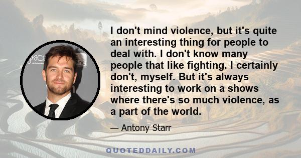 I don't mind violence, but it's quite an interesting thing for people to deal with. I don't know many people that like fighting. I certainly don't, myself. But it's always interesting to work on a shows where there's so 