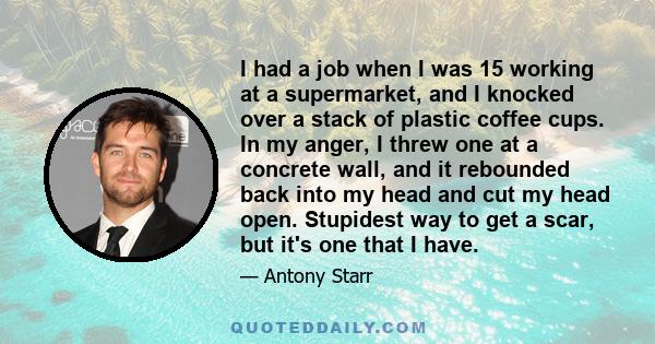 I had a job when I was 15 working at a supermarket, and I knocked over a stack of plastic coffee cups. In my anger, I threw one at a concrete wall, and it rebounded back into my head and cut my head open. Stupidest way