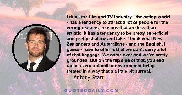 I think the film and TV industry - the acting world - has a tendency to attract a lot of people for the wrong reasons; reasons that are less than artistic. It has a tendency to be pretty superficial, and pretty shallow