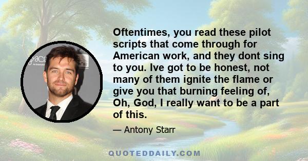 Oftentimes, you read these pilot scripts that come through for American work, and they dont sing to you. Ive got to be honest, not many of them ignite the flame or give you that burning feeling of, Oh, God, I really