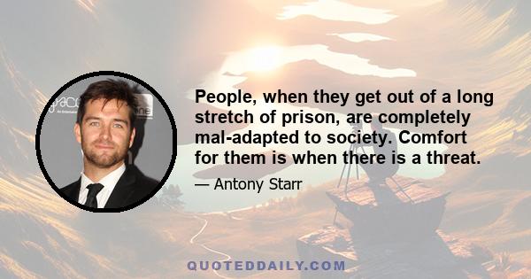 People, when they get out of a long stretch of prison, are completely mal-adapted to society. Comfort for them is when there is a threat.