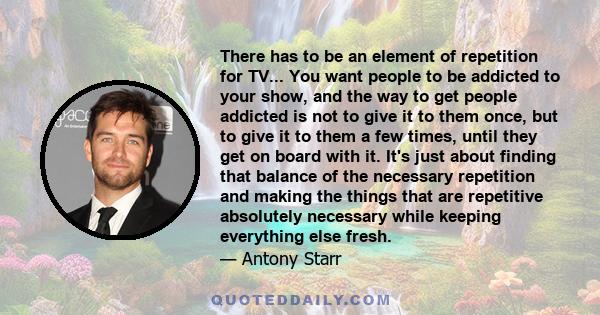 There has to be an element of repetition for TV... You want people to be addicted to your show, and the way to get people addicted is not to give it to them once, but to give it to them a few times, until they get on