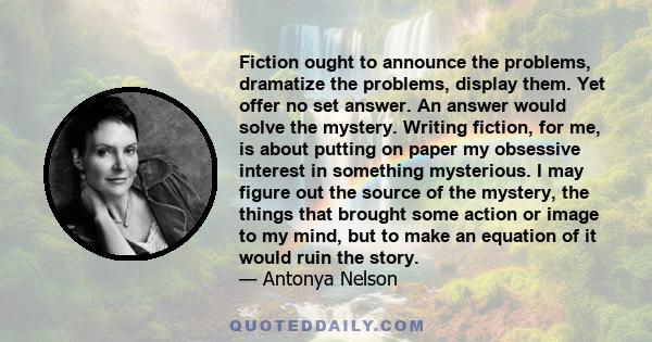 Fiction ought to announce the problems, dramatize the problems, display them. Yet offer no set answer. An answer would solve the mystery. Writing fiction, for me, is about putting on paper my obsessive interest in