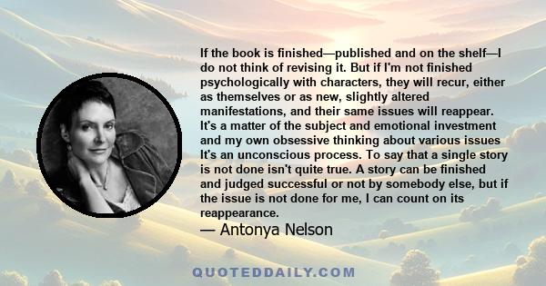 If the book is finished—published and on the shelf—I do not think of revising it. But if I'm not finished psychologically with characters, they will recur, either as themselves or as new, slightly altered