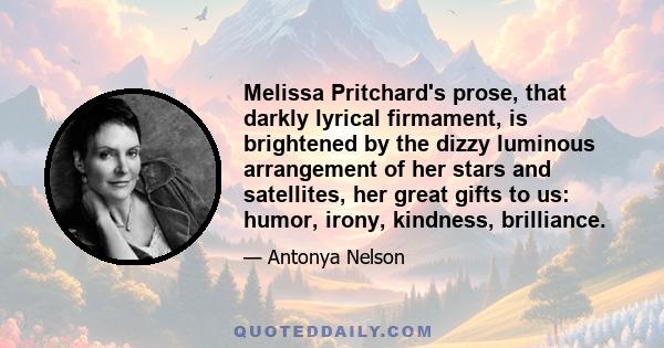 Melissa Pritchard's prose, that darkly lyrical firmament, is brightened by the dizzy luminous arrangement of her stars and satellites, her great gifts to us: humor, irony, kindness, brilliance.