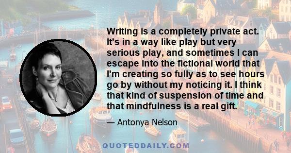 Writing is a completely private act. It's in a way like play but very serious play, and sometimes I can escape into the fictional world that I'm creating so fully as to see hours go by without my noticing it. I think