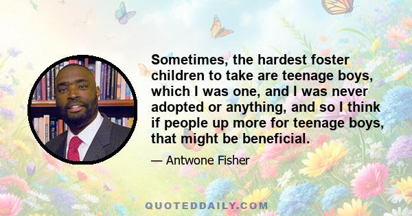 Sometimes, the hardest foster children to take are teenage boys, which I was one, and I was never adopted or anything, and so I think if people up more for teenage boys, that might be beneficial.