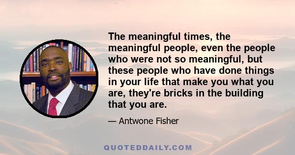 The meaningful times, the meaningful people, even the people who were not so meaningful, but these people who have done things in your life that make you what you are, they're bricks in the building that you are.