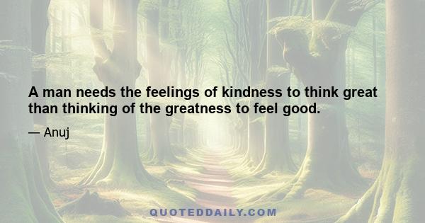 A man needs the feelings of kindness to think great than thinking of the greatness to feel good.