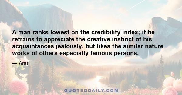 A man ranks lowest on the credibility index; if he refrains to appreciate the creative instinct of his acquaintances jealously, but likes the similar nature works of others especially famous persons.