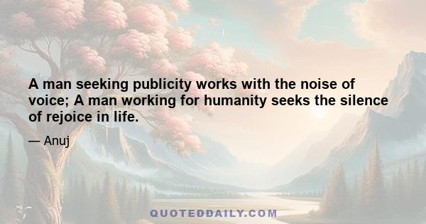 A man seeking publicity works with the noise of voice; A man working for humanity seeks the silence of rejoice in life.