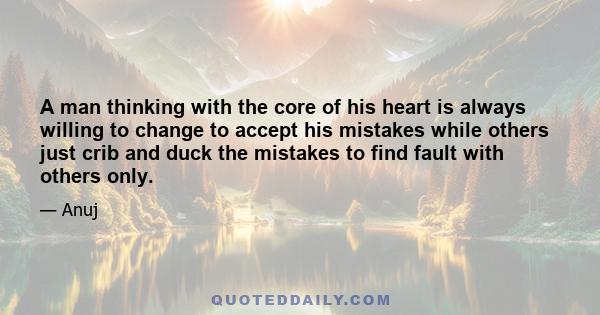 A man thinking with the core of his heart is always willing to change to accept his mistakes while others just crib and duck the mistakes to find fault with others only.