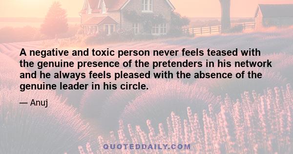 A negative and toxic person never feels teased with the genuine presence of the pretenders in his network and he always feels pleased with the absence of the genuine leader in his circle.