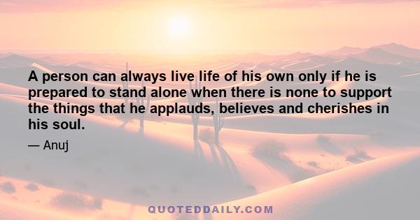 A person can always live life of his own only if he is prepared to stand alone when there is none to support the things that he applauds, believes and cherishes in his soul.