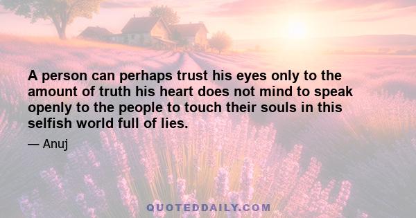 A person can perhaps trust his eyes only to the amount of truth his heart does not mind to speak openly to the people to touch their souls in this selfish world full of lies.