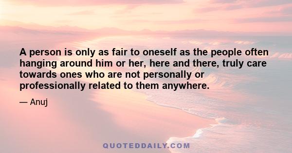 A person is only as fair to oneself as the people often hanging around him or her, here and there, truly care towards ones who are not personally or professionally related to them anywhere.