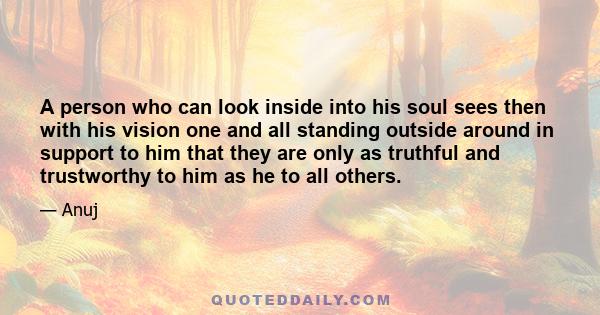 A person who can look inside into his soul sees then with his vision one and all standing outside around in support to him that they are only as truthful and trustworthy to him as he to all others.