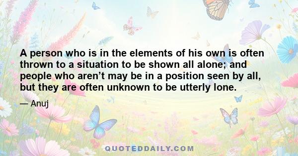 A person who is in the elements of his own is often thrown to a situation to be shown all alone; and people who aren’t may be in a position seen by all, but they are often unknown to be utterly lone.