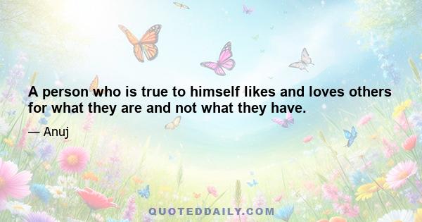 A person who is true to himself likes and loves others for what they are and not what they have.