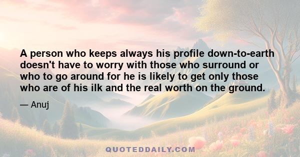 A person who keeps always his profile down-to-earth doesn't have to worry with those who surround or who to go around for he is likely to get only those who are of his ilk and the real worth on the ground.