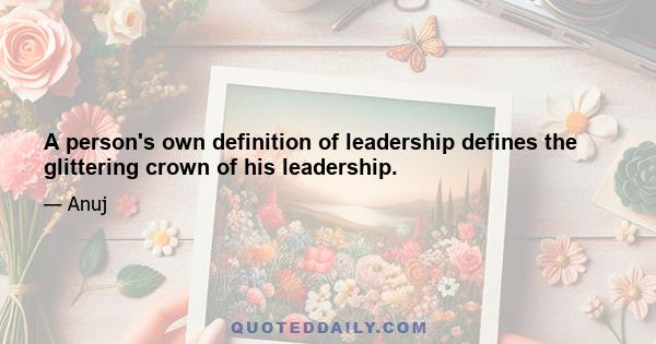 A person's own definition of leadership defines the glittering crown of his leadership.