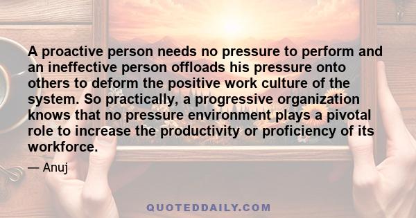 A proactive person needs no pressure to perform and an ineffective person offloads his pressure onto others to deform the positive work culture of the system. So practically, a progressive organization knows that no