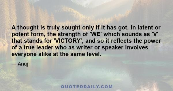 A thought is truly sought only if it has got, in latent or potent form, the strength of 'WE' which sounds as 'V' that stands for 'VICTORY', and so it reflects the power of a true leader who as writer or speaker involves 