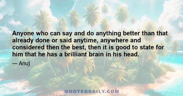 Anyone who can say and do anything better than that already done or said anytime, anywhere and considered then the best, then it is good to state for him that he has a brilliant brain in his head.